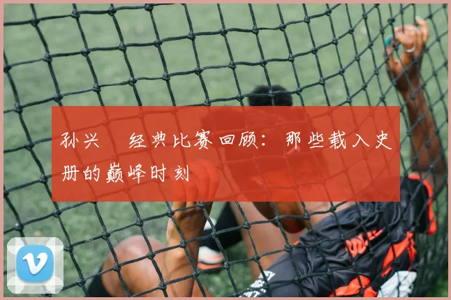孙兴慜经典比赛回顾:那些载入史册的巅峰时刻