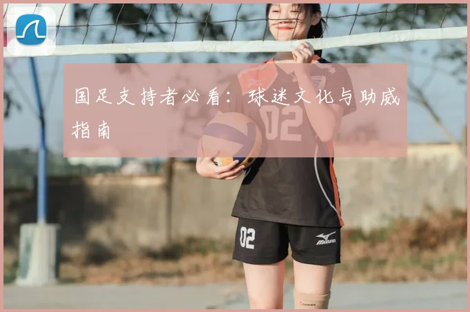 国足支持者必看：球迷文化与助威指南