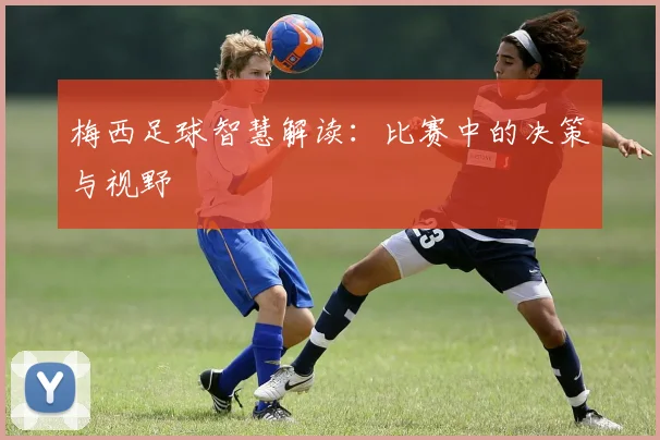 梅西足球智慧解读:比赛中的决策与视野