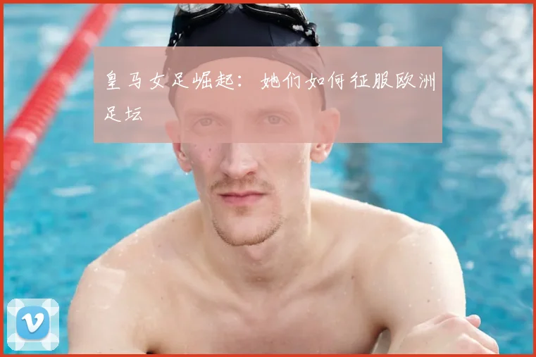 皇马女足崛起：她们如何征服欧洲足坛