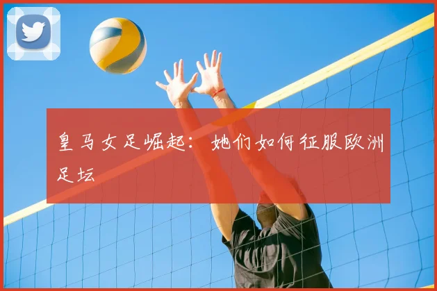 皇马女足崛起:她们如何征服欧洲足坛