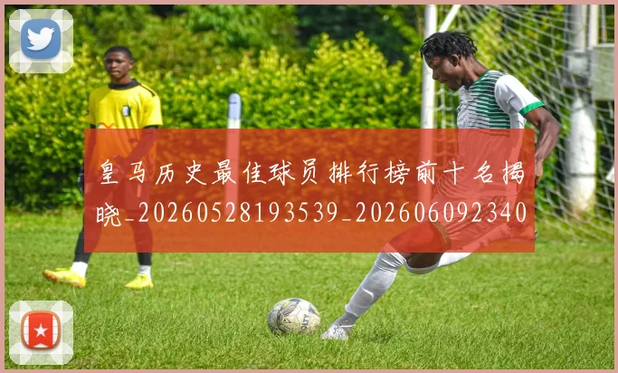皇马历史最佳球员排行榜前十名揭晓_20260528193539_20260609234037
