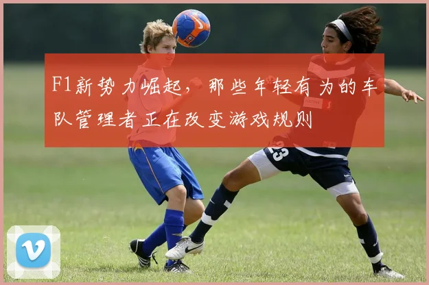 F1新势力崛起,那些年轻有为的车队管理者正在改变游戏规则