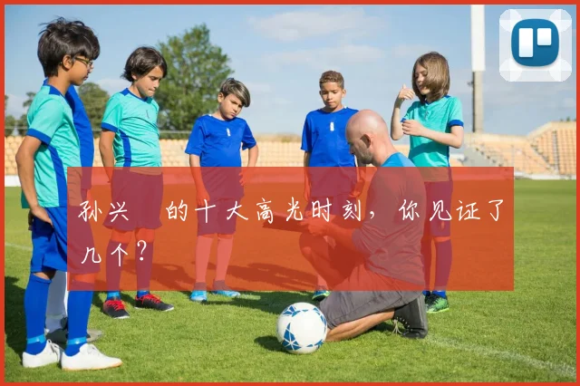 孙兴慜的十大高光时刻,你见证了几个?